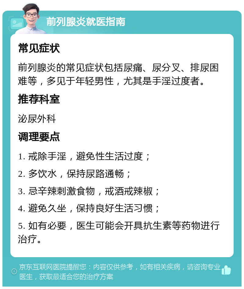 前列腺炎就医指南 常见症状 前列腺炎的常见症状包括尿痛、尿分叉、排尿困难等，多见于年轻男性，尤其是手淫过度者。 推荐科室 泌尿外科 调理要点 1. 戒除手淫，避免性生活过度； 2. 多饮水，保持尿路通畅； 3. 忌辛辣刺激食物，戒酒戒辣椒； 4. 避免久坐，保持良好生活习惯； 5. 如有必要，医生可能会开具抗生素等药物进行治疗。