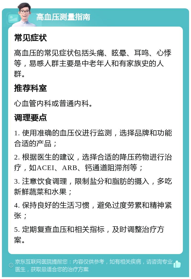 高血压测量指南 常见症状 高血压的常见症状包括头痛、眩晕、耳鸣、心悸等，易感人群主要是中老年人和有家族史的人群。 推荐科室 心血管内科或普通内科。 调理要点 1. 使用准确的血压仪进行监测，选择品牌和功能合适的产品； 2. 根据医生的建议，选择合适的降压药物进行治疗，如ACEI、ARB、钙通道阻滞剂等； 3. 注意饮食调理，限制盐分和脂肪的摄入，多吃新鲜蔬菜和水果； 4. 保持良好的生活习惯，避免过度劳累和精神紧张； 5. 定期复查血压和相关指标，及时调整治疗方案。