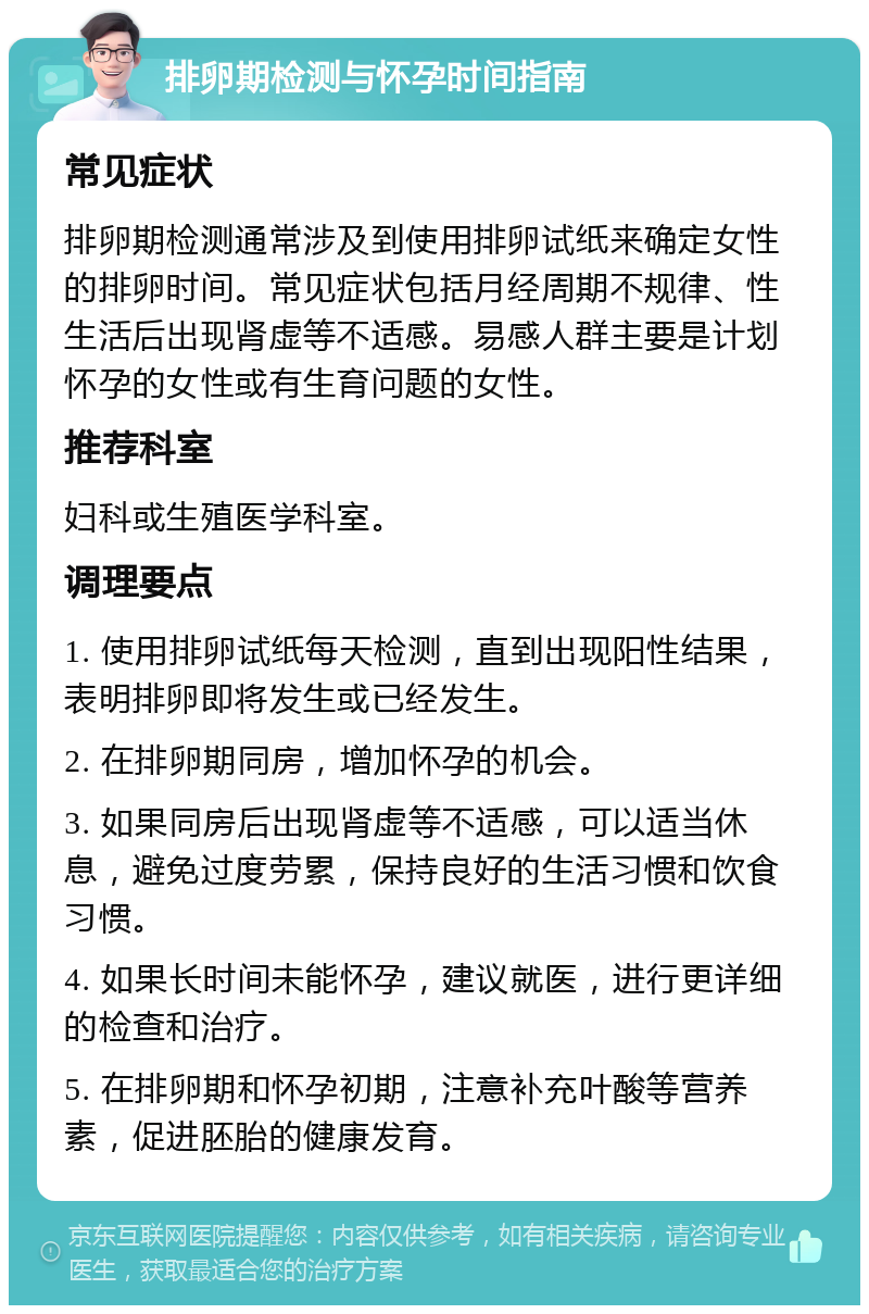 排卵期检测与怀孕时间指南 常见症状 排卵期检测通常涉及到使用排卵试纸来确定女性的排卵时间。常见症状包括月经周期不规律、性生活后出现肾虚等不适感。易感人群主要是计划怀孕的女性或有生育问题的女性。 推荐科室 妇科或生殖医学科室。 调理要点 1. 使用排卵试纸每天检测，直到出现阳性结果，表明排卵即将发生或已经发生。 2. 在排卵期同房，增加怀孕的机会。 3. 如果同房后出现肾虚等不适感，可以适当休息，避免过度劳累，保持良好的生活习惯和饮食习惯。 4. 如果长时间未能怀孕，建议就医，进行更详细的检查和治疗。 5. 在排卵期和怀孕初期，注意补充叶酸等营养素，促进胚胎的健康发育。