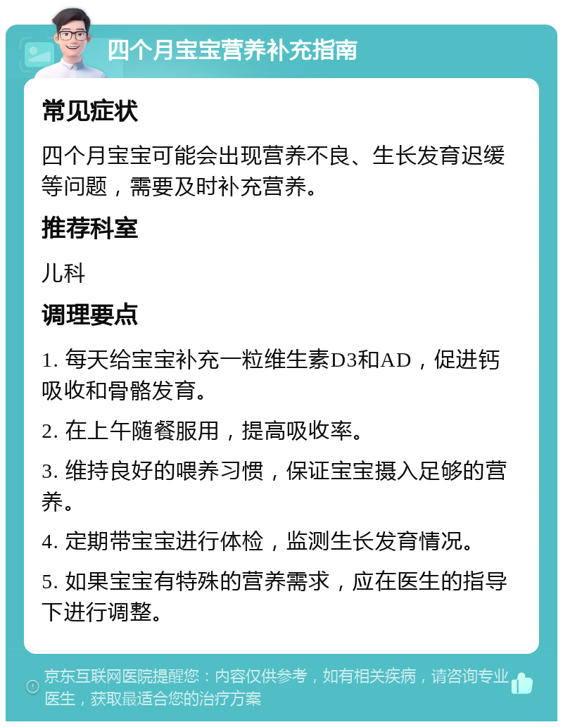 四个月宝宝营养补充指南 常见症状 四个月宝宝可能会出现营养不良、生长发育迟缓等问题，需要及时补充营养。 推荐科室 儿科 调理要点 1. 每天给宝宝补充一粒维生素D3和AD，促进钙吸收和骨骼发育。 2. 在上午随餐服用，提高吸收率。 3. 维持良好的喂养习惯，保证宝宝摄入足够的营养。 4. 定期带宝宝进行体检，监测生长发育情况。 5. 如果宝宝有特殊的营养需求，应在医生的指导下进行调整。