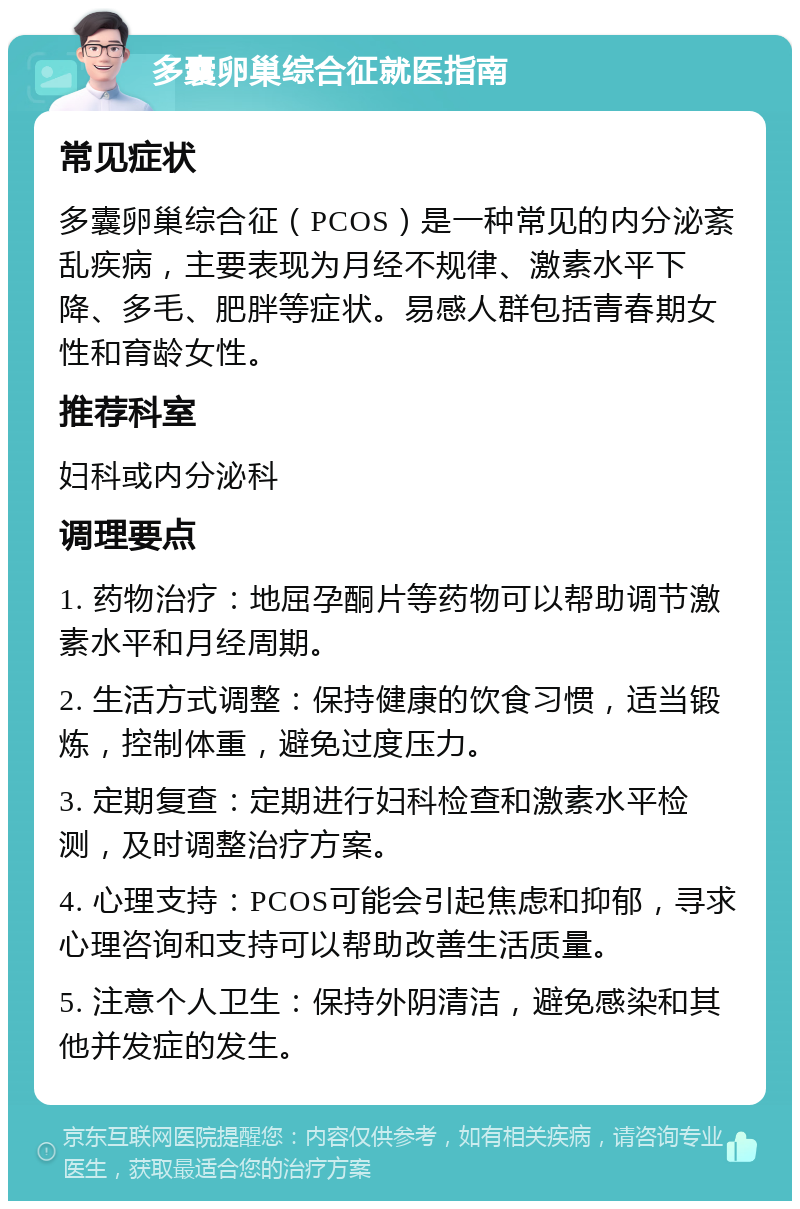 多囊卵巢综合征就医指南 常见症状 多囊卵巢综合征（PCOS）是一种常见的内分泌紊乱疾病，主要表现为月经不规律、激素水平下降、多毛、肥胖等症状。易感人群包括青春期女性和育龄女性。 推荐科室 妇科或内分泌科 调理要点 1. 药物治疗：地屈孕酮片等药物可以帮助调节激素水平和月经周期。 2. 生活方式调整：保持健康的饮食习惯，适当锻炼，控制体重，避免过度压力。 3. 定期复查：定期进行妇科检查和激素水平检测，及时调整治疗方案。 4. 心理支持：PCOS可能会引起焦虑和抑郁，寻求心理咨询和支持可以帮助改善生活质量。 5. 注意个人卫生：保持外阴清洁，避免感染和其他并发症的发生。