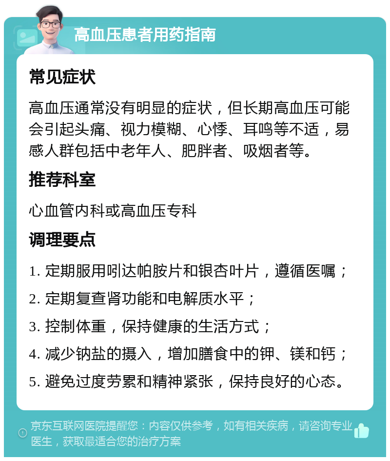 高血压患者用药指南 常见症状 高血压通常没有明显的症状，但长期高血压可能会引起头痛、视力模糊、心悸、耳鸣等不适，易感人群包括中老年人、肥胖者、吸烟者等。 推荐科室 心血管内科或高血压专科 调理要点 1. 定期服用吲达帕胺片和银杏叶片，遵循医嘱； 2. 定期复查肾功能和电解质水平； 3. 控制体重，保持健康的生活方式； 4. 减少钠盐的摄入，增加膳食中的钾、镁和钙； 5. 避免过度劳累和精神紧张，保持良好的心态。