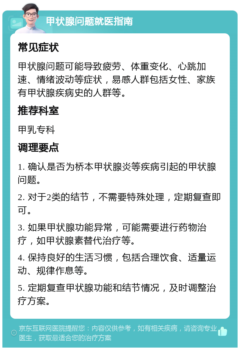 甲状腺问题就医指南 常见症状 甲状腺问题可能导致疲劳、体重变化、心跳加速、情绪波动等症状，易感人群包括女性、家族有甲状腺疾病史的人群等。 推荐科室 甲乳专科 调理要点 1. 确认是否为桥本甲状腺炎等疾病引起的甲状腺问题。 2. 对于2类的结节，不需要特殊处理，定期复查即可。 3. 如果甲状腺功能异常，可能需要进行药物治疗，如甲状腺素替代治疗等。 4. 保持良好的生活习惯，包括合理饮食、适量运动、规律作息等。 5. 定期复查甲状腺功能和结节情况，及时调整治疗方案。