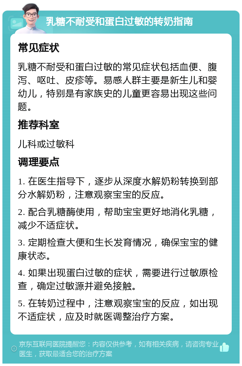 乳糖不耐受和蛋白过敏的转奶指南 常见症状 乳糖不耐受和蛋白过敏的常见症状包括血便、腹泻、呕吐、皮疹等。易感人群主要是新生儿和婴幼儿，特别是有家族史的儿童更容易出现这些问题。 推荐科室 儿科或过敏科 调理要点 1. 在医生指导下，逐步从深度水解奶粉转换到部分水解奶粉，注意观察宝宝的反应。 2. 配合乳糖酶使用，帮助宝宝更好地消化乳糖，减少不适症状。 3. 定期检查大便和生长发育情况，确保宝宝的健康状态。 4. 如果出现蛋白过敏的症状，需要进行过敏原检查，确定过敏源并避免接触。 5. 在转奶过程中，注意观察宝宝的反应，如出现不适症状，应及时就医调整治疗方案。