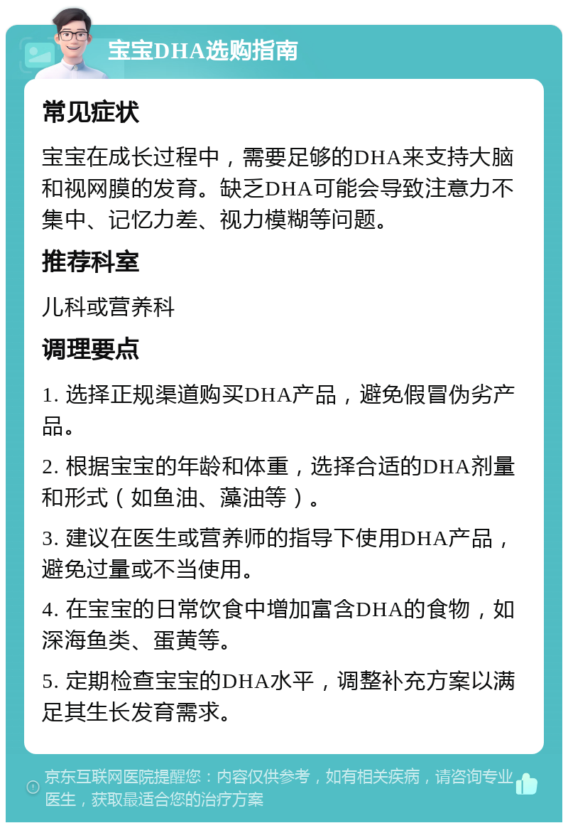 宝宝DHA选购指南 常见症状 宝宝在成长过程中，需要足够的DHA来支持大脑和视网膜的发育。缺乏DHA可能会导致注意力不集中、记忆力差、视力模糊等问题。 推荐科室 儿科或营养科 调理要点 1. 选择正规渠道购买DHA产品，避免假冒伪劣产品。 2. 根据宝宝的年龄和体重，选择合适的DHA剂量和形式（如鱼油、藻油等）。 3. 建议在医生或营养师的指导下使用DHA产品，避免过量或不当使用。 4. 在宝宝的日常饮食中增加富含DHA的食物，如深海鱼类、蛋黄等。 5. 定期检查宝宝的DHA水平，调整补充方案以满足其生长发育需求。