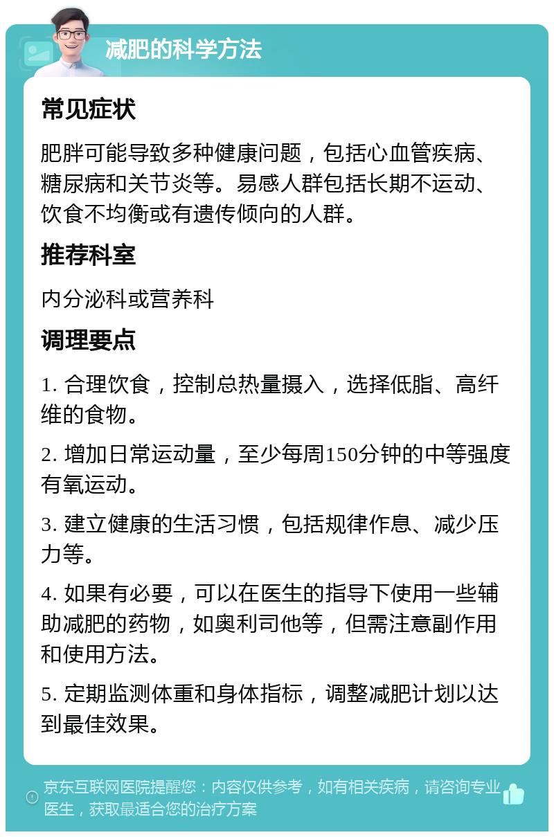 减肥的科学方法 常见症状 肥胖可能导致多种健康问题，包括心血管疾病、糖尿病和关节炎等。易感人群包括长期不运动、饮食不均衡或有遗传倾向的人群。 推荐科室 内分泌科或营养科 调理要点 1. 合理饮食，控制总热量摄入，选择低脂、高纤维的食物。 2. 增加日常运动量，至少每周150分钟的中等强度有氧运动。 3. 建立健康的生活习惯，包括规律作息、减少压力等。 4. 如果有必要，可以在医生的指导下使用一些辅助减肥的药物，如奥利司他等，但需注意副作用和使用方法。 5. 定期监测体重和身体指标，调整减肥计划以达到最佳效果。