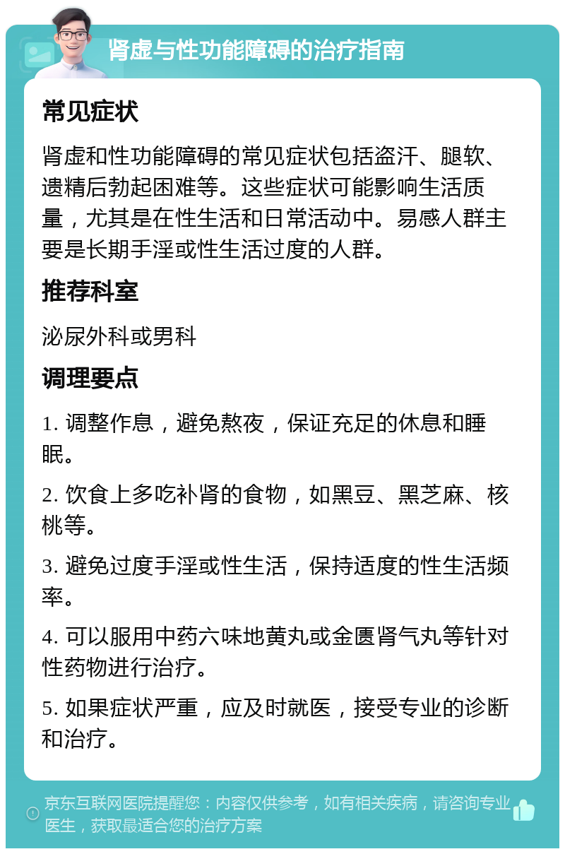 肾虚与性功能障碍的治疗指南 常见症状 肾虚和性功能障碍的常见症状包括盗汗、腿软、遗精后勃起困难等。这些症状可能影响生活质量，尤其是在性生活和日常活动中。易感人群主要是长期手淫或性生活过度的人群。 推荐科室 泌尿外科或男科 调理要点 1. 调整作息，避免熬夜，保证充足的休息和睡眠。 2. 饮食上多吃补肾的食物，如黑豆、黑芝麻、核桃等。 3. 避免过度手淫或性生活，保持适度的性生活频率。 4. 可以服用中药六味地黄丸或金匮肾气丸等针对性药物进行治疗。 5. 如果症状严重，应及时就医，接受专业的诊断和治疗。