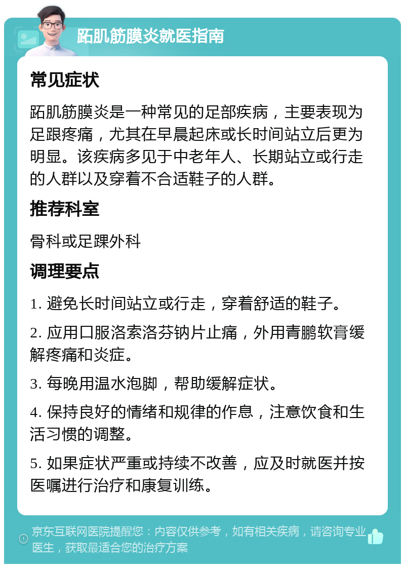 跖肌筋膜炎就医指南 常见症状 跖肌筋膜炎是一种常见的足部疾病，主要表现为足跟疼痛，尤其在早晨起床或长时间站立后更为明显。该疾病多见于中老年人、长期站立或行走的人群以及穿着不合适鞋子的人群。 推荐科室 骨科或足踝外科 调理要点 1. 避免长时间站立或行走，穿着舒适的鞋子。 2. 应用口服洛索洛芬钠片止痛，外用青鹏软膏缓解疼痛和炎症。 3. 每晚用温水泡脚，帮助缓解症状。 4. 保持良好的情绪和规律的作息，注意饮食和生活习惯的调整。 5. 如果症状严重或持续不改善，应及时就医并按医嘱进行治疗和康复训练。