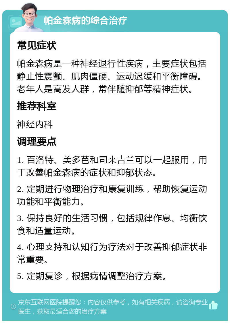 帕金森病的综合治疗 常见症状 帕金森病是一种神经退行性疾病，主要症状包括静止性震颤、肌肉僵硬、运动迟缓和平衡障碍。老年人是高发人群，常伴随抑郁等精神症状。 推荐科室 神经内科 调理要点 1. 百洛特、美多芭和司来吉兰可以一起服用，用于改善帕金森病的症状和抑郁状态。 2. 定期进行物理治疗和康复训练，帮助恢复运动功能和平衡能力。 3. 保持良好的生活习惯，包括规律作息、均衡饮食和适量运动。 4. 心理支持和认知行为疗法对于改善抑郁症状非常重要。 5. 定期复诊，根据病情调整治疗方案。