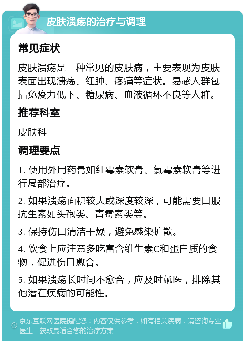 皮肤溃疡的治疗与调理 常见症状 皮肤溃疡是一种常见的皮肤病，主要表现为皮肤表面出现溃疡、红肿、疼痛等症状。易感人群包括免疫力低下、糖尿病、血液循环不良等人群。 推荐科室 皮肤科 调理要点 1. 使用外用药膏如红霉素软膏、氯霉素软膏等进行局部治疗。 2. 如果溃疡面积较大或深度较深，可能需要口服抗生素如头孢类、青霉素类等。 3. 保持伤口清洁干燥，避免感染扩散。 4. 饮食上应注意多吃富含维生素C和蛋白质的食物，促进伤口愈合。 5. 如果溃疡长时间不愈合，应及时就医，排除其他潜在疾病的可能性。