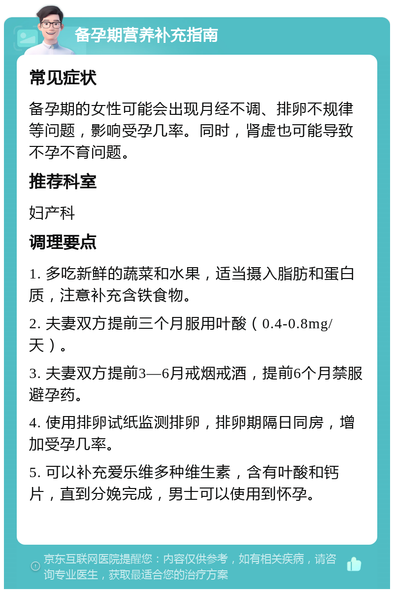 备孕期营养补充指南 常见症状 备孕期的女性可能会出现月经不调、排卵不规律等问题，影响受孕几率。同时，肾虚也可能导致不孕不育问题。 推荐科室 妇产科 调理要点 1. 多吃新鲜的蔬菜和水果，适当摄入脂肪和蛋白质，注意补充含铁食物。 2. 夫妻双方提前三个月服用叶酸（0.4-0.8mg/天）。 3. 夫妻双方提前3—6月戒烟戒酒，提前6个月禁服避孕药。 4. 使用排卵试纸监测排卵，排卵期隔日同房，增加受孕几率。 5. 可以补充爱乐维多种维生素，含有叶酸和钙片，直到分娩完成，男士可以使用到怀孕。