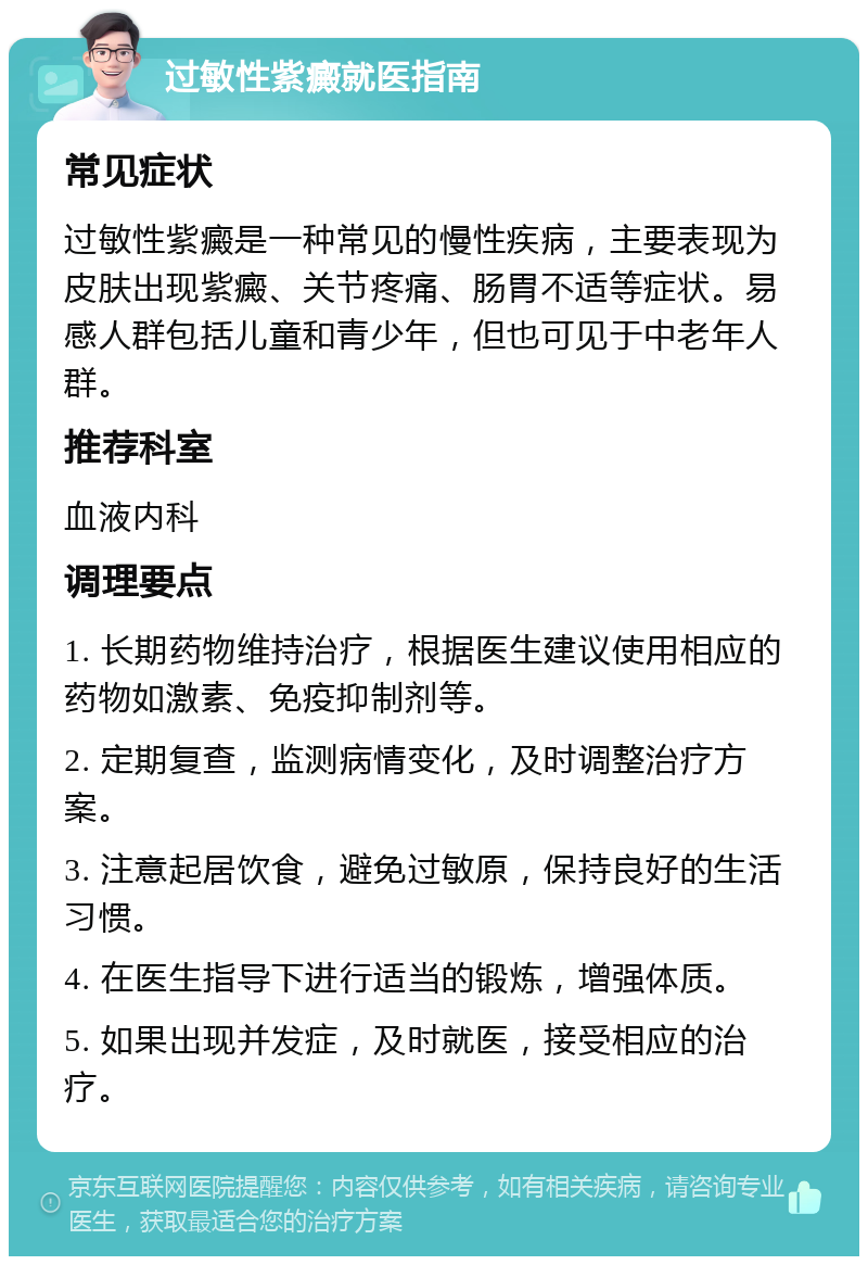 过敏性紫癜就医指南 常见症状 过敏性紫癜是一种常见的慢性疾病，主要表现为皮肤出现紫癜、关节疼痛、肠胃不适等症状。易感人群包括儿童和青少年，但也可见于中老年人群。 推荐科室 血液内科 调理要点 1. 长期药物维持治疗，根据医生建议使用相应的药物如激素、免疫抑制剂等。 2. 定期复查，监测病情变化，及时调整治疗方案。 3. 注意起居饮食，避免过敏原，保持良好的生活习惯。 4. 在医生指导下进行适当的锻炼，增强体质。 5. 如果出现并发症，及时就医，接受相应的治疗。