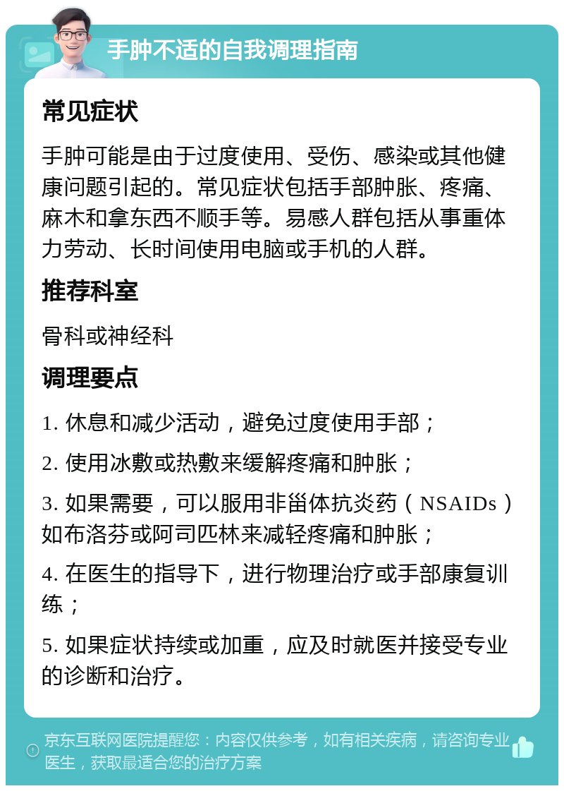 手肿不适的自我调理指南 常见症状 手肿可能是由于过度使用、受伤、感染或其他健康问题引起的。常见症状包括手部肿胀、疼痛、麻木和拿东西不顺手等。易感人群包括从事重体力劳动、长时间使用电脑或手机的人群。 推荐科室 骨科或神经科 调理要点 1. 休息和减少活动，避免过度使用手部； 2. 使用冰敷或热敷来缓解疼痛和肿胀； 3. 如果需要，可以服用非甾体抗炎药（NSAIDs）如布洛芬或阿司匹林来减轻疼痛和肿胀； 4. 在医生的指导下，进行物理治疗或手部康复训练； 5. 如果症状持续或加重，应及时就医并接受专业的诊断和治疗。