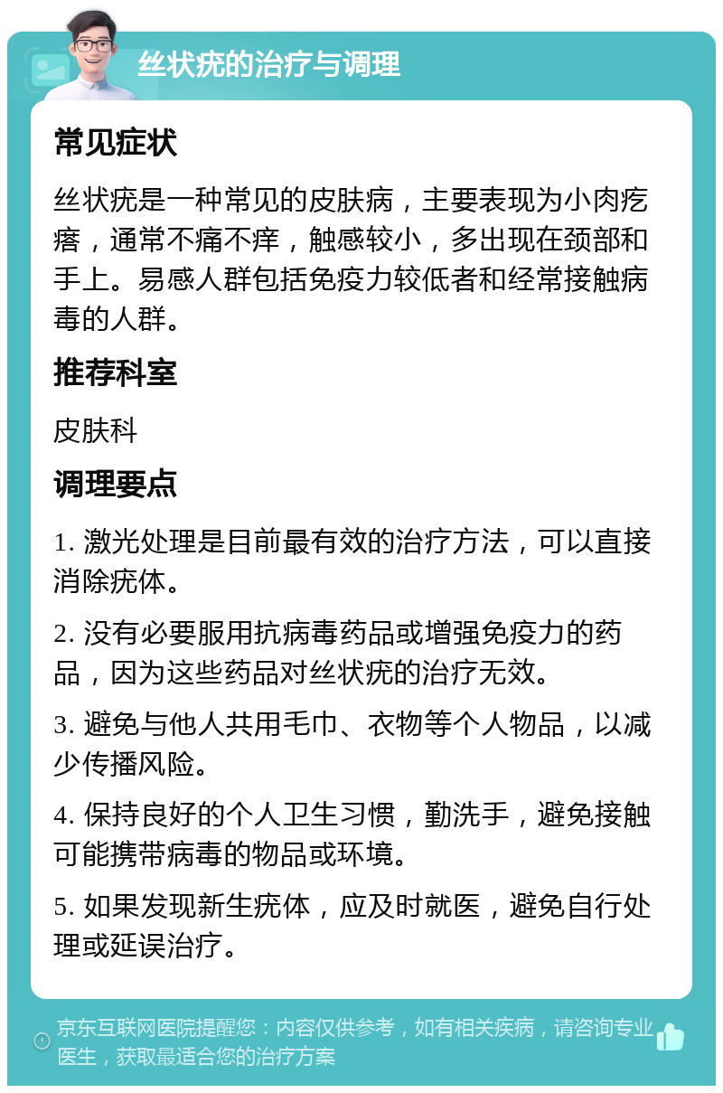 丝状疣的治疗与调理 常见症状 丝状疣是一种常见的皮肤病，主要表现为小肉疙瘩，通常不痛不痒，触感较小，多出现在颈部和手上。易感人群包括免疫力较低者和经常接触病毒的人群。 推荐科室 皮肤科 调理要点 1. 激光处理是目前最有效的治疗方法，可以直接消除疣体。 2. 没有必要服用抗病毒药品或增强免疫力的药品，因为这些药品对丝状疣的治疗无效。 3. 避免与他人共用毛巾、衣物等个人物品，以减少传播风险。 4. 保持良好的个人卫生习惯，勤洗手，避免接触可能携带病毒的物品或环境。 5. 如果发现新生疣体，应及时就医，避免自行处理或延误治疗。