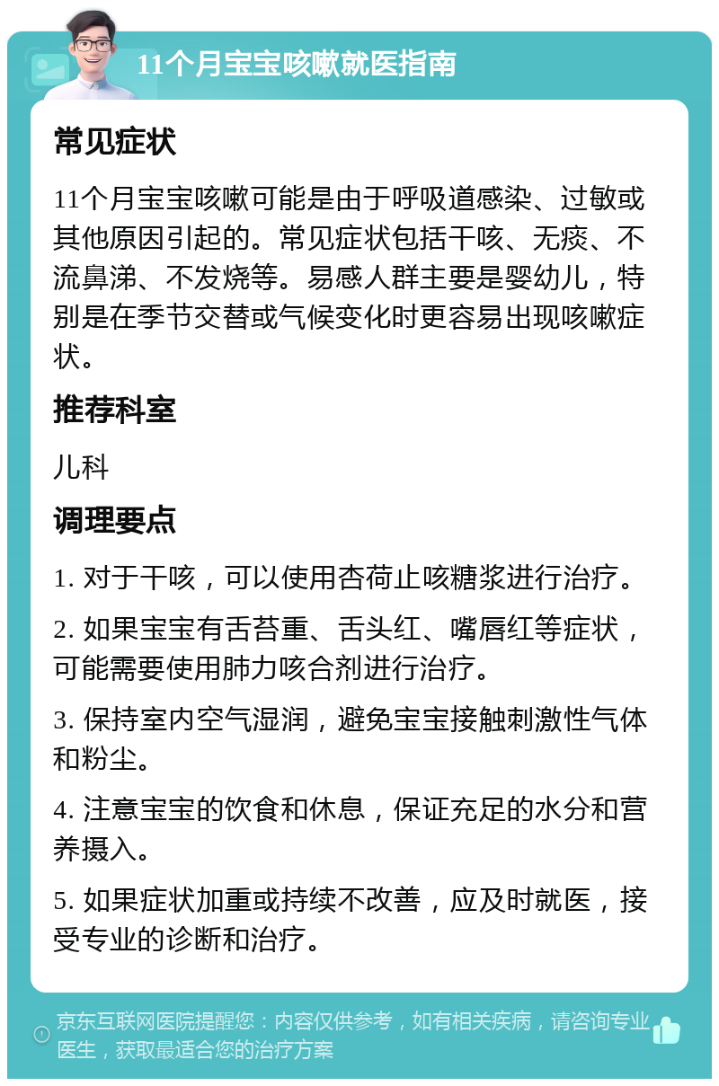 11个月宝宝咳嗽就医指南 常见症状 11个月宝宝咳嗽可能是由于呼吸道感染、过敏或其他原因引起的。常见症状包括干咳、无痰、不流鼻涕、不发烧等。易感人群主要是婴幼儿，特别是在季节交替或气候变化时更容易出现咳嗽症状。 推荐科室 儿科 调理要点 1. 对于干咳，可以使用杏荷止咳糖浆进行治疗。 2. 如果宝宝有舌苔重、舌头红、嘴唇红等症状，可能需要使用肺力咳合剂进行治疗。 3. 保持室内空气湿润，避免宝宝接触刺激性气体和粉尘。 4. 注意宝宝的饮食和休息，保证充足的水分和营养摄入。 5. 如果症状加重或持续不改善，应及时就医，接受专业的诊断和治疗。