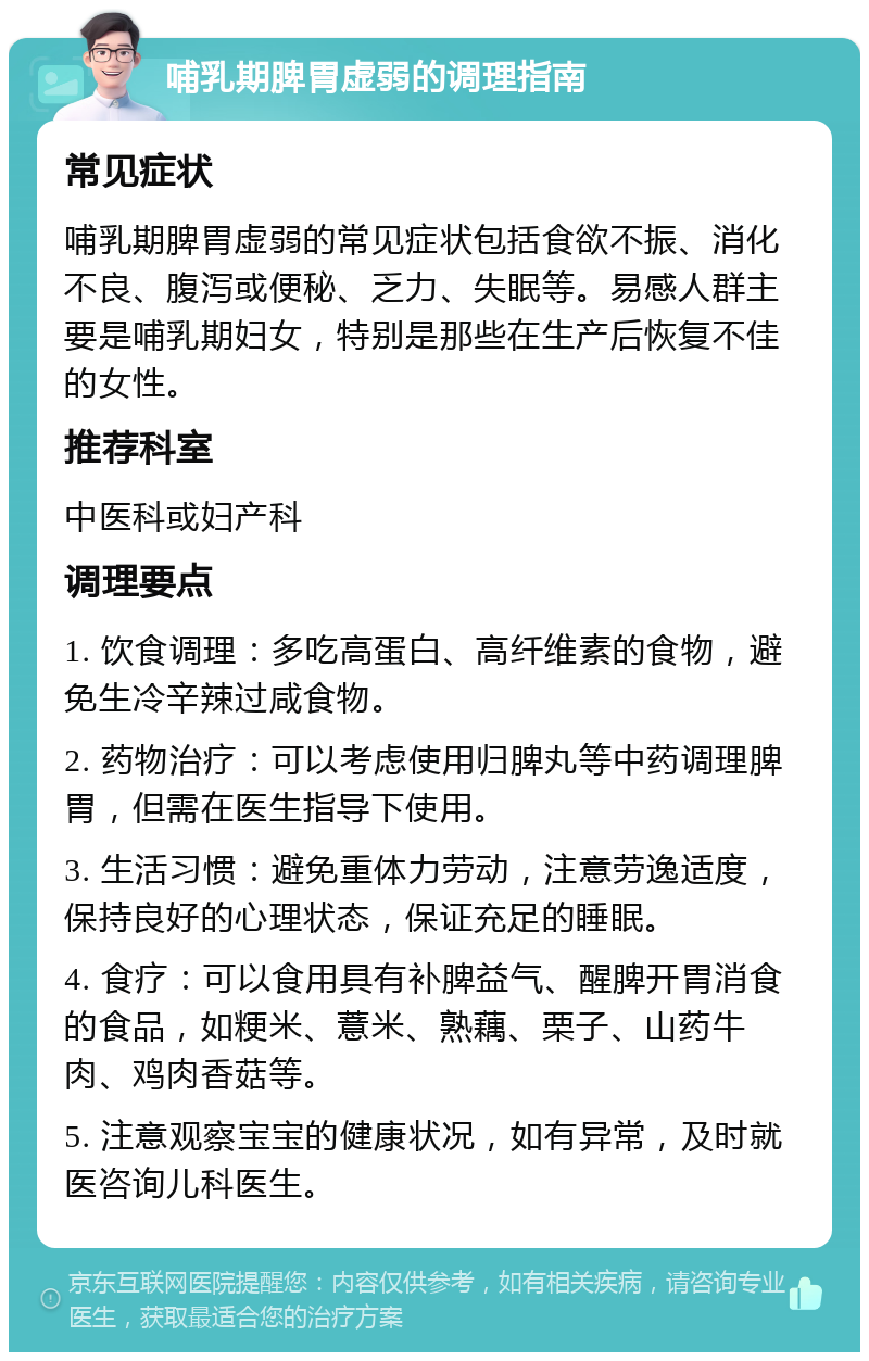 哺乳期脾胃虚弱的调理指南 常见症状 哺乳期脾胃虚弱的常见症状包括食欲不振、消化不良、腹泻或便秘、乏力、失眠等。易感人群主要是哺乳期妇女，特别是那些在生产后恢复不佳的女性。 推荐科室 中医科或妇产科 调理要点 1. 饮食调理：多吃高蛋白、高纤维素的食物，避免生冷辛辣过咸食物。 2. 药物治疗：可以考虑使用归脾丸等中药调理脾胃，但需在医生指导下使用。 3. 生活习惯：避免重体力劳动，注意劳逸适度，保持良好的心理状态，保证充足的睡眠。 4. 食疗：可以食用具有补脾益气、醒脾开胃消食的食品，如粳米、薏米、熟藕、栗子、山药牛肉、鸡肉香菇等。 5. 注意观察宝宝的健康状况，如有异常，及时就医咨询儿科医生。