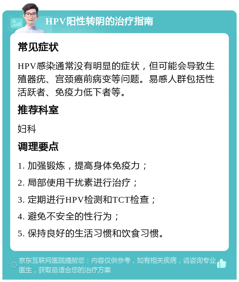 HPV阳性转阴的治疗指南 常见症状 HPV感染通常没有明显的症状，但可能会导致生殖器疣、宫颈癌前病变等问题。易感人群包括性活跃者、免疫力低下者等。 推荐科室 妇科 调理要点 1. 加强锻炼，提高身体免疫力； 2. 局部使用干扰素进行治疗； 3. 定期进行HPV检测和TCT检查； 4. 避免不安全的性行为； 5. 保持良好的生活习惯和饮食习惯。