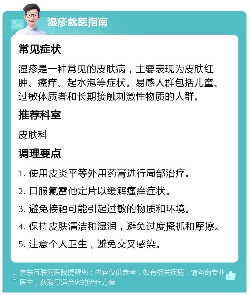 湿疹就医指南 常见症状 湿疹是一种常见的皮肤病，主要表现为皮肤红肿、瘙痒、起水泡等症状。易感人群包括儿童、过敏体质者和长期接触刺激性物质的人群。 推荐科室 皮肤科 调理要点 1. 使用皮炎平等外用药膏进行局部治疗。 2. 口服氯雷他定片以缓解瘙痒症状。 3. 避免接触可能引起过敏的物质和环境。 4. 保持皮肤清洁和湿润，避免过度搔抓和摩擦。 5. 注意个人卫生，避免交叉感染。