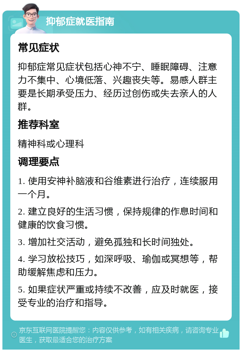 抑郁症就医指南 常见症状 抑郁症常见症状包括心神不宁、睡眠障碍、注意力不集中、心境低落、兴趣丧失等。易感人群主要是长期承受压力、经历过创伤或失去亲人的人群。 推荐科室 精神科或心理科 调理要点 1. 使用安神补脑液和谷维素进行治疗，连续服用一个月。 2. 建立良好的生活习惯，保持规律的作息时间和健康的饮食习惯。 3. 增加社交活动，避免孤独和长时间独处。 4. 学习放松技巧，如深呼吸、瑜伽或冥想等，帮助缓解焦虑和压力。 5. 如果症状严重或持续不改善，应及时就医，接受专业的治疗和指导。