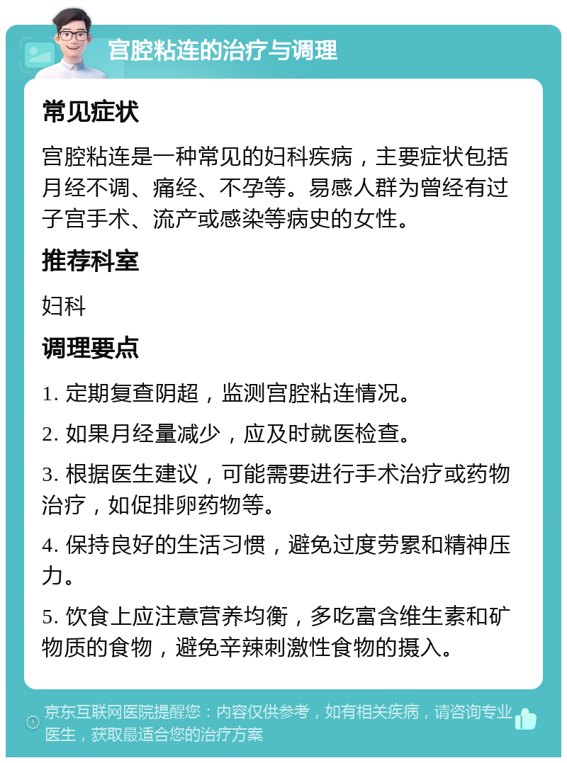 宫腔粘连的治疗与调理 常见症状 宫腔粘连是一种常见的妇科疾病，主要症状包括月经不调、痛经、不孕等。易感人群为曾经有过子宫手术、流产或感染等病史的女性。 推荐科室 妇科 调理要点 1. 定期复查阴超，监测宫腔粘连情况。 2. 如果月经量减少，应及时就医检查。 3. 根据医生建议，可能需要进行手术治疗或药物治疗，如促排卵药物等。 4. 保持良好的生活习惯，避免过度劳累和精神压力。 5. 饮食上应注意营养均衡，多吃富含维生素和矿物质的食物，避免辛辣刺激性食物的摄入。