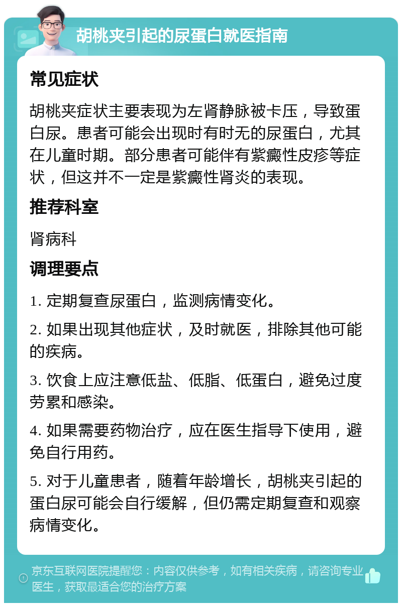 胡桃夹引起的尿蛋白就医指南 常见症状 胡桃夹症状主要表现为左肾静脉被卡压，导致蛋白尿。患者可能会出现时有时无的尿蛋白，尤其在儿童时期。部分患者可能伴有紫癜性皮疹等症状，但这并不一定是紫癜性肾炎的表现。 推荐科室 肾病科 调理要点 1. 定期复查尿蛋白，监测病情变化。 2. 如果出现其他症状，及时就医，排除其他可能的疾病。 3. 饮食上应注意低盐、低脂、低蛋白，避免过度劳累和感染。 4. 如果需要药物治疗，应在医生指导下使用，避免自行用药。 5. 对于儿童患者，随着年龄增长，胡桃夹引起的蛋白尿可能会自行缓解，但仍需定期复查和观察病情变化。