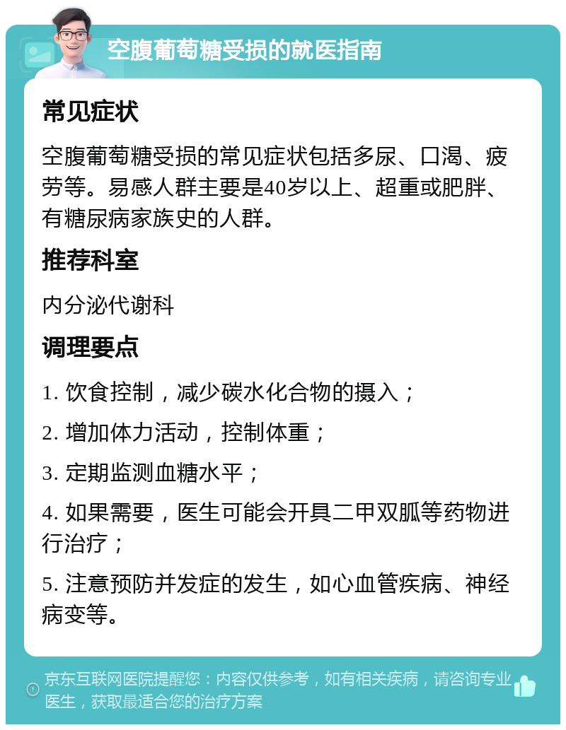 空腹葡萄糖受损的就医指南 常见症状 空腹葡萄糖受损的常见症状包括多尿、口渴、疲劳等。易感人群主要是40岁以上、超重或肥胖、有糖尿病家族史的人群。 推荐科室 内分泌代谢科 调理要点 1. 饮食控制，减少碳水化合物的摄入； 2. 增加体力活动，控制体重； 3. 定期监测血糖水平； 4. 如果需要，医生可能会开具二甲双胍等药物进行治疗； 5. 注意预防并发症的发生，如心血管疾病、神经病变等。