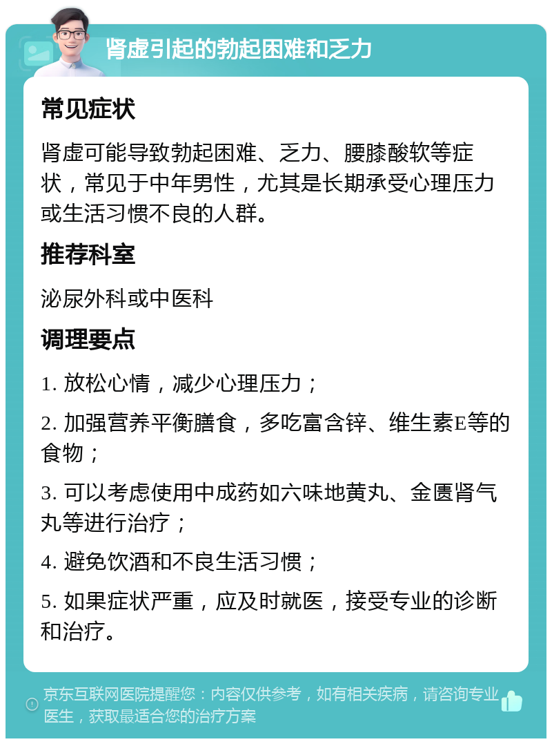 肾虚引起的勃起困难和乏力 常见症状 肾虚可能导致勃起困难、乏力、腰膝酸软等症状，常见于中年男性，尤其是长期承受心理压力或生活习惯不良的人群。 推荐科室 泌尿外科或中医科 调理要点 1. 放松心情，减少心理压力； 2. 加强营养平衡膳食，多吃富含锌、维生素E等的食物； 3. 可以考虑使用中成药如六味地黄丸、金匮肾气丸等进行治疗； 4. 避免饮酒和不良生活习惯； 5. 如果症状严重，应及时就医，接受专业的诊断和治疗。