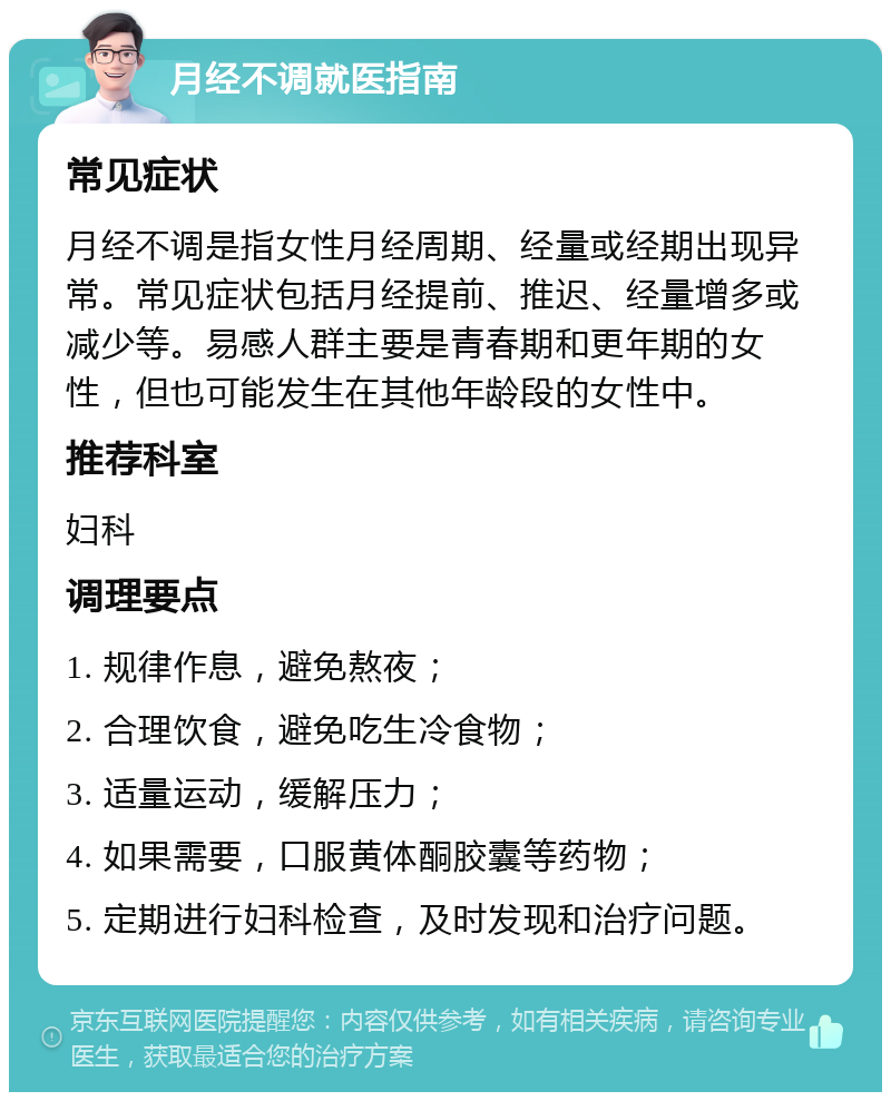 月经不调就医指南 常见症状 月经不调是指女性月经周期、经量或经期出现异常。常见症状包括月经提前、推迟、经量增多或减少等。易感人群主要是青春期和更年期的女性，但也可能发生在其他年龄段的女性中。 推荐科室 妇科 调理要点 1. 规律作息，避免熬夜； 2. 合理饮食，避免吃生冷食物； 3. 适量运动，缓解压力； 4. 如果需要，口服黄体酮胶囊等药物； 5. 定期进行妇科检查，及时发现和治疗问题。