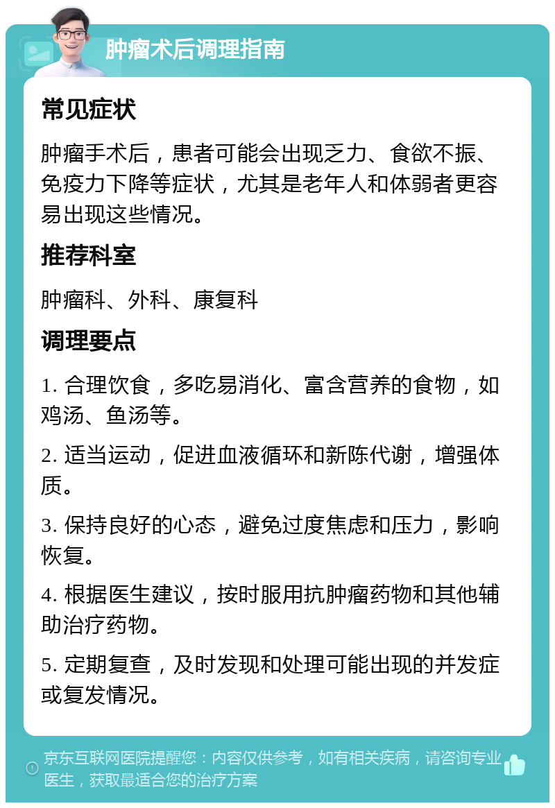 肿瘤术后调理指南 常见症状 肿瘤手术后，患者可能会出现乏力、食欲不振、免疫力下降等症状，尤其是老年人和体弱者更容易出现这些情况。 推荐科室 肿瘤科、外科、康复科 调理要点 1. 合理饮食，多吃易消化、富含营养的食物，如鸡汤、鱼汤等。 2. 适当运动，促进血液循环和新陈代谢，增强体质。 3. 保持良好的心态，避免过度焦虑和压力，影响恢复。 4. 根据医生建议，按时服用抗肿瘤药物和其他辅助治疗药物。 5. 定期复查，及时发现和处理可能出现的并发症或复发情况。