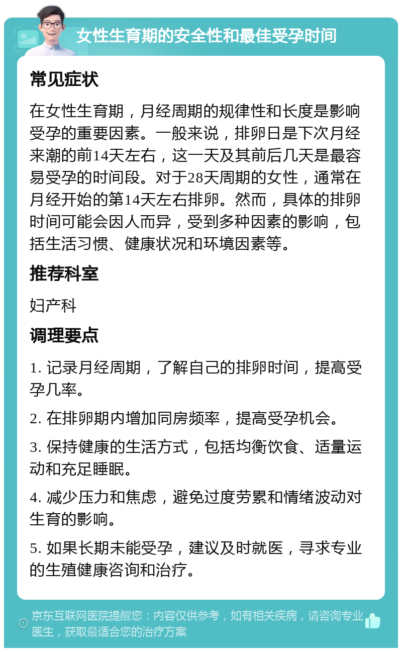 女性生育期的安全性和最佳受孕时间 常见症状 在女性生育期，月经周期的规律性和长度是影响受孕的重要因素。一般来说，排卵日是下次月经来潮的前14天左右，这一天及其前后几天是最容易受孕的时间段。对于28天周期的女性，通常在月经开始的第14天左右排卵。然而，具体的排卵时间可能会因人而异，受到多种因素的影响，包括生活习惯、健康状况和环境因素等。 推荐科室 妇产科 调理要点 1. 记录月经周期，了解自己的排卵时间，提高受孕几率。 2. 在排卵期内增加同房频率，提高受孕机会。 3. 保持健康的生活方式，包括均衡饮食、适量运动和充足睡眠。 4. 减少压力和焦虑，避免过度劳累和情绪波动对生育的影响。 5. 如果长期未能受孕，建议及时就医，寻求专业的生殖健康咨询和治疗。