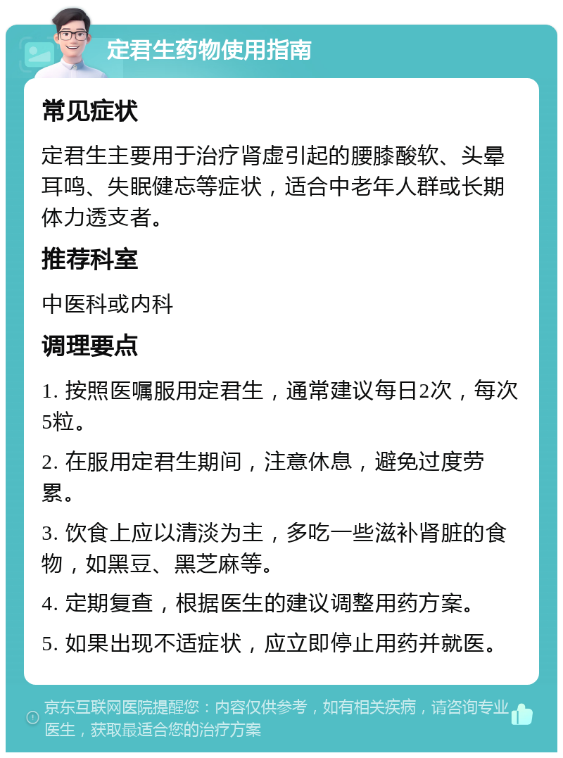 定君生药物使用指南 常见症状 定君生主要用于治疗肾虚引起的腰膝酸软、头晕耳鸣、失眠健忘等症状，适合中老年人群或长期体力透支者。 推荐科室 中医科或内科 调理要点 1. 按照医嘱服用定君生，通常建议每日2次，每次5粒。 2. 在服用定君生期间，注意休息，避免过度劳累。 3. 饮食上应以清淡为主，多吃一些滋补肾脏的食物，如黑豆、黑芝麻等。 4. 定期复查，根据医生的建议调整用药方案。 5. 如果出现不适症状，应立即停止用药并就医。