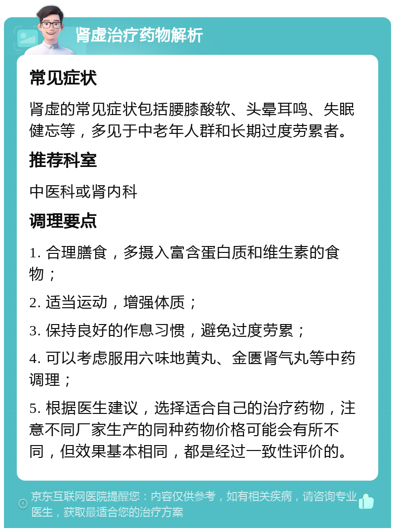 肾虚治疗药物解析 常见症状 肾虚的常见症状包括腰膝酸软、头晕耳鸣、失眠健忘等，多见于中老年人群和长期过度劳累者。 推荐科室 中医科或肾内科 调理要点 1. 合理膳食，多摄入富含蛋白质和维生素的食物； 2. 适当运动，增强体质； 3. 保持良好的作息习惯，避免过度劳累； 4. 可以考虑服用六味地黄丸、金匮肾气丸等中药调理； 5. 根据医生建议，选择适合自己的治疗药物，注意不同厂家生产的同种药物价格可能会有所不同，但效果基本相同，都是经过一致性评价的。