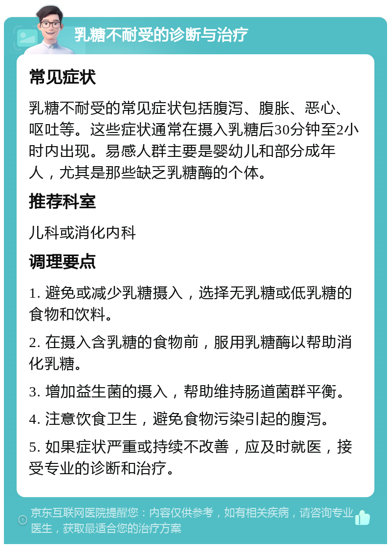 乳糖不耐受的诊断与治疗 常见症状 乳糖不耐受的常见症状包括腹泻、腹胀、恶心、呕吐等。这些症状通常在摄入乳糖后30分钟至2小时内出现。易感人群主要是婴幼儿和部分成年人，尤其是那些缺乏乳糖酶的个体。 推荐科室 儿科或消化内科 调理要点 1. 避免或减少乳糖摄入，选择无乳糖或低乳糖的食物和饮料。 2. 在摄入含乳糖的食物前，服用乳糖酶以帮助消化乳糖。 3. 增加益生菌的摄入，帮助维持肠道菌群平衡。 4. 注意饮食卫生，避免食物污染引起的腹泻。 5. 如果症状严重或持续不改善，应及时就医，接受专业的诊断和治疗。