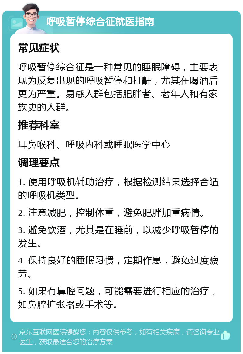 呼吸暂停综合征就医指南 常见症状 呼吸暂停综合征是一种常见的睡眠障碍，主要表现为反复出现的呼吸暂停和打鼾，尤其在喝酒后更为严重。易感人群包括肥胖者、老年人和有家族史的人群。 推荐科室 耳鼻喉科、呼吸内科或睡眠医学中心 调理要点 1. 使用呼吸机辅助治疗，根据检测结果选择合适的呼吸机类型。 2. 注意减肥，控制体重，避免肥胖加重病情。 3. 避免饮酒，尤其是在睡前，以减少呼吸暂停的发生。 4. 保持良好的睡眠习惯，定期作息，避免过度疲劳。 5. 如果有鼻腔问题，可能需要进行相应的治疗，如鼻腔扩张器或手术等。