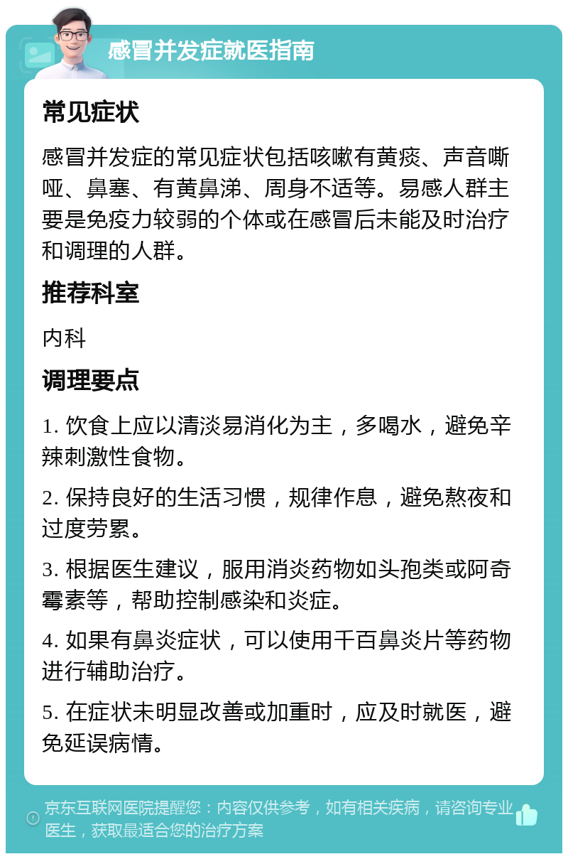 感冒并发症就医指南 常见症状 感冒并发症的常见症状包括咳嗽有黄痰、声音嘶哑、鼻塞、有黄鼻涕、周身不适等。易感人群主要是免疫力较弱的个体或在感冒后未能及时治疗和调理的人群。 推荐科室 内科 调理要点 1. 饮食上应以清淡易消化为主，多喝水，避免辛辣刺激性食物。 2. 保持良好的生活习惯，规律作息，避免熬夜和过度劳累。 3. 根据医生建议，服用消炎药物如头孢类或阿奇霉素等，帮助控制感染和炎症。 4. 如果有鼻炎症状，可以使用千百鼻炎片等药物进行辅助治疗。 5. 在症状未明显改善或加重时，应及时就医，避免延误病情。