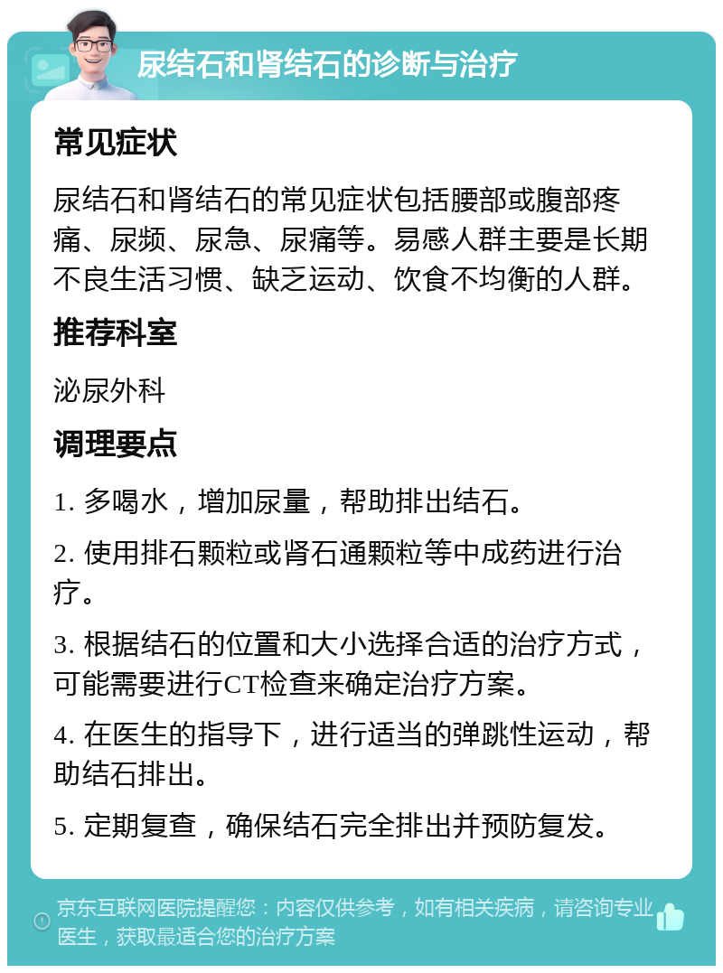 尿结石和肾结石的诊断与治疗 常见症状 尿结石和肾结石的常见症状包括腰部或腹部疼痛、尿频、尿急、尿痛等。易感人群主要是长期不良生活习惯、缺乏运动、饮食不均衡的人群。 推荐科室 泌尿外科 调理要点 1. 多喝水，增加尿量，帮助排出结石。 2. 使用排石颗粒或肾石通颗粒等中成药进行治疗。 3. 根据结石的位置和大小选择合适的治疗方式，可能需要进行CT检查来确定治疗方案。 4. 在医生的指导下，进行适当的弹跳性运动，帮助结石排出。 5. 定期复查，确保结石完全排出并预防复发。