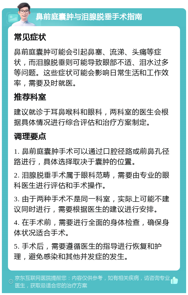 鼻前庭囊肿与泪腺脱垂手术指南 常见症状 鼻前庭囊肿可能会引起鼻塞、流涕、头痛等症状，而泪腺脱垂则可能导致眼部不适、泪水过多等问题。这些症状可能会影响日常生活和工作效率，需要及时就医。 推荐科室 建议就诊于耳鼻喉科和眼科，两科室的医生会根据具体情况进行综合评估和治疗方案制定。 调理要点 1. 鼻前庭囊肿手术可以通过口腔径路或前鼻孔径路进行，具体选择取决于囊肿的位置。 2. 泪腺脱垂手术属于眼科范畴，需要由专业的眼科医生进行评估和手术操作。 3. 由于两种手术不是同一科室，实际上可能不建议同时进行，需要根据医生的建议进行安排。 4. 在手术前，需要进行全面的身体检查，确保身体状况适合手术。 5. 手术后，需要遵循医生的指导进行恢复和护理，避免感染和其他并发症的发生。