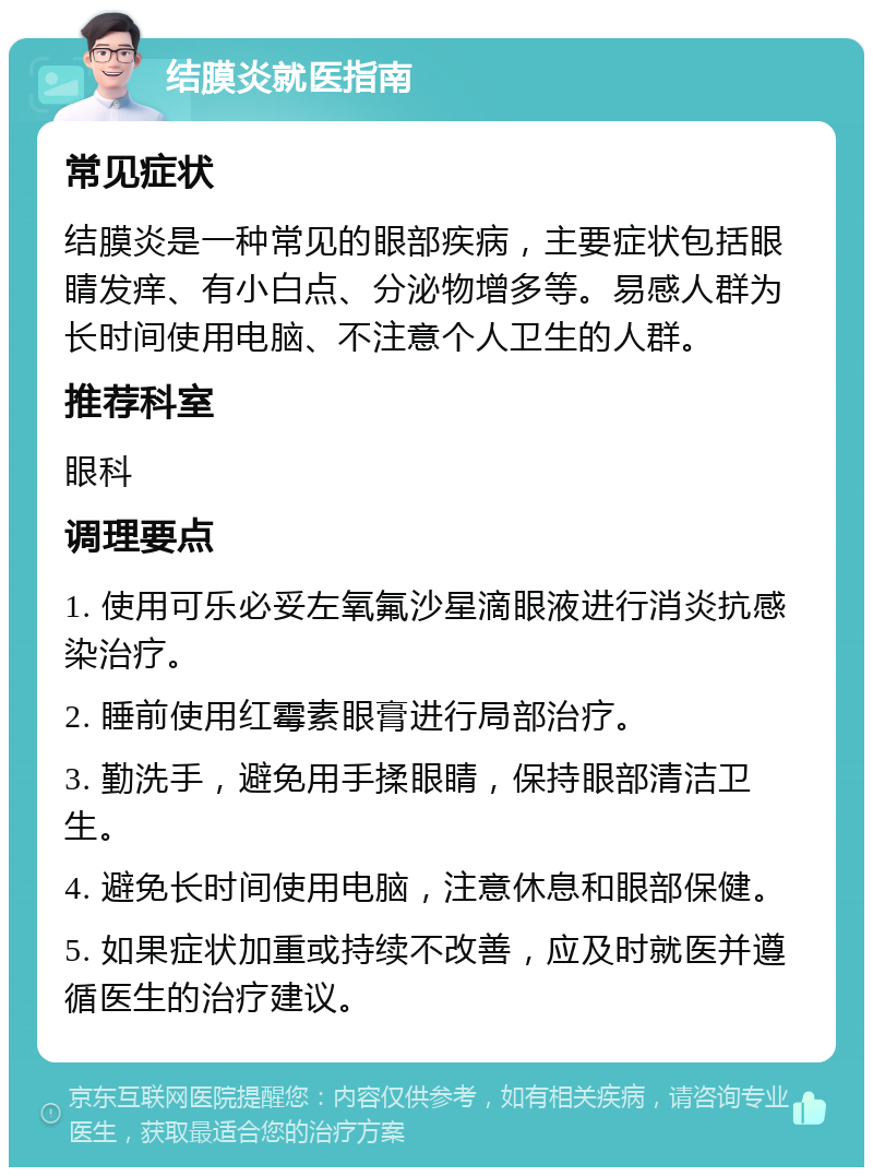 结膜炎就医指南 常见症状 结膜炎是一种常见的眼部疾病，主要症状包括眼睛发痒、有小白点、分泌物增多等。易感人群为长时间使用电脑、不注意个人卫生的人群。 推荐科室 眼科 调理要点 1. 使用可乐必妥左氧氟沙星滴眼液进行消炎抗感染治疗。 2. 睡前使用红霉素眼膏进行局部治疗。 3. 勤洗手，避免用手揉眼睛，保持眼部清洁卫生。 4. 避免长时间使用电脑，注意休息和眼部保健。 5. 如果症状加重或持续不改善，应及时就医并遵循医生的治疗建议。