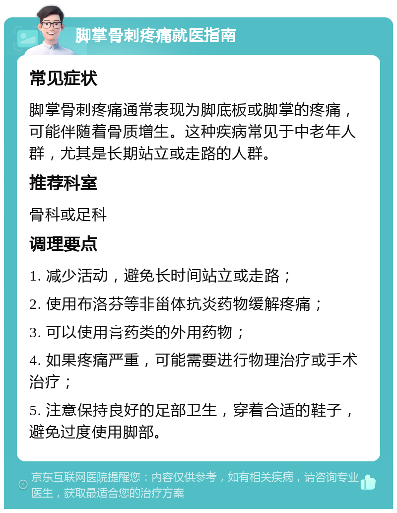 脚掌骨刺疼痛就医指南 常见症状 脚掌骨刺疼痛通常表现为脚底板或脚掌的疼痛，可能伴随着骨质增生。这种疾病常见于中老年人群，尤其是长期站立或走路的人群。 推荐科室 骨科或足科 调理要点 1. 减少活动，避免长时间站立或走路； 2. 使用布洛芬等非甾体抗炎药物缓解疼痛； 3. 可以使用膏药类的外用药物； 4. 如果疼痛严重，可能需要进行物理治疗或手术治疗； 5. 注意保持良好的足部卫生，穿着合适的鞋子，避免过度使用脚部。