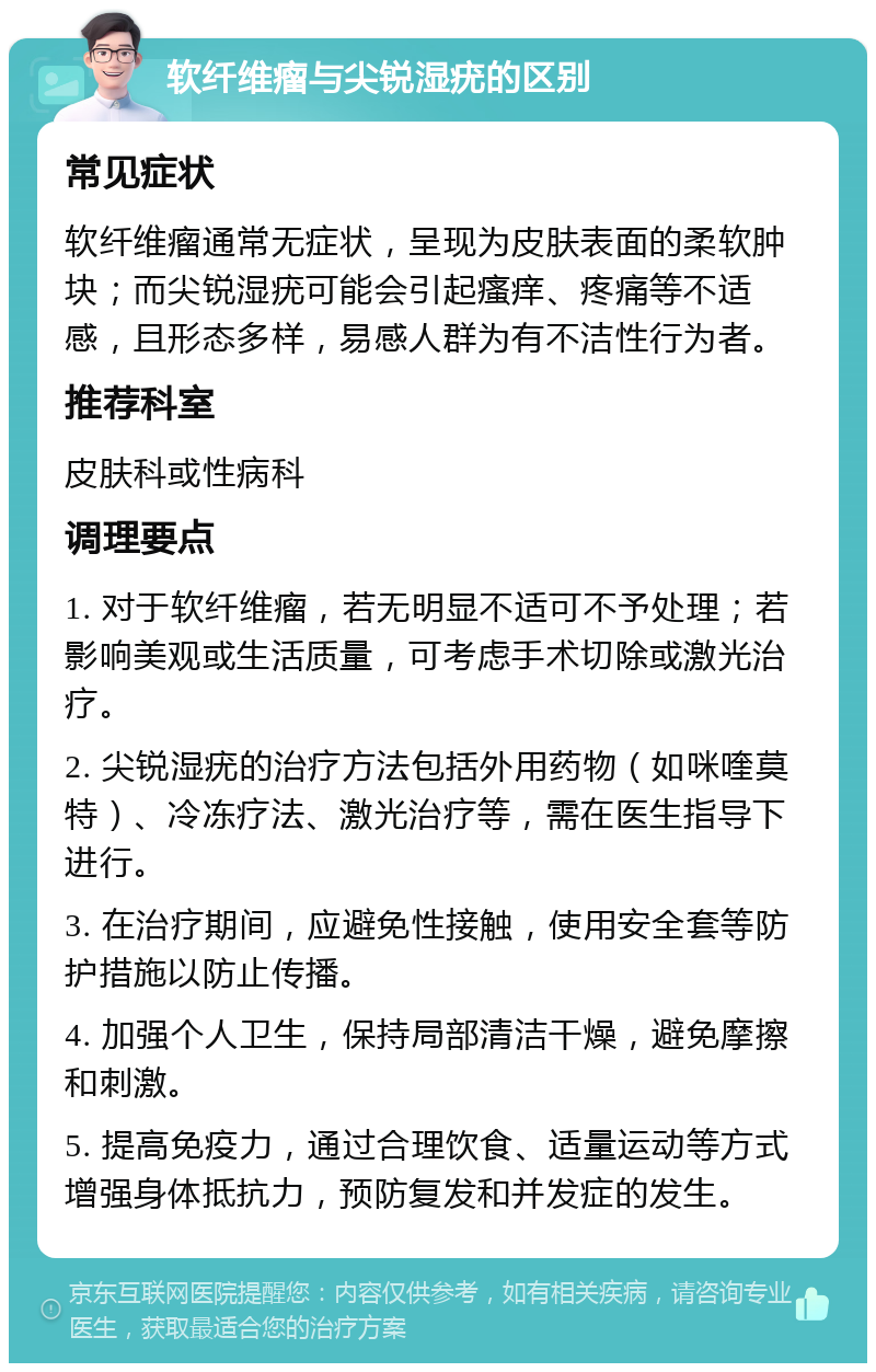 软纤维瘤与尖锐湿疣的区别 常见症状 软纤维瘤通常无症状，呈现为皮肤表面的柔软肿块；而尖锐湿疣可能会引起瘙痒、疼痛等不适感，且形态多样，易感人群为有不洁性行为者。 推荐科室 皮肤科或性病科 调理要点 1. 对于软纤维瘤，若无明显不适可不予处理；若影响美观或生活质量，可考虑手术切除或激光治疗。 2. 尖锐湿疣的治疗方法包括外用药物（如咪喹莫特）、冷冻疗法、激光治疗等，需在医生指导下进行。 3. 在治疗期间，应避免性接触，使用安全套等防护措施以防止传播。 4. 加强个人卫生，保持局部清洁干燥，避免摩擦和刺激。 5. 提高免疫力，通过合理饮食、适量运动等方式增强身体抵抗力，预防复发和并发症的发生。