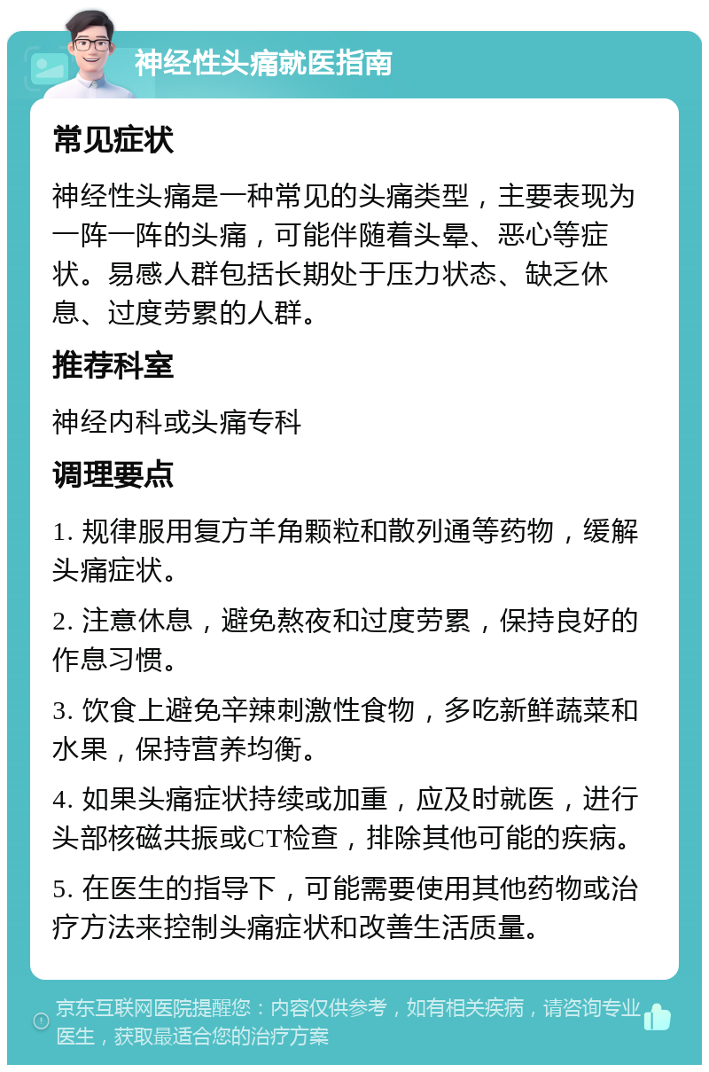 神经性头痛就医指南 常见症状 神经性头痛是一种常见的头痛类型，主要表现为一阵一阵的头痛，可能伴随着头晕、恶心等症状。易感人群包括长期处于压力状态、缺乏休息、过度劳累的人群。 推荐科室 神经内科或头痛专科 调理要点 1. 规律服用复方羊角颗粒和散列通等药物，缓解头痛症状。 2. 注意休息，避免熬夜和过度劳累，保持良好的作息习惯。 3. 饮食上避免辛辣刺激性食物，多吃新鲜蔬菜和水果，保持营养均衡。 4. 如果头痛症状持续或加重，应及时就医，进行头部核磁共振或CT检查，排除其他可能的疾病。 5. 在医生的指导下，可能需要使用其他药物或治疗方法来控制头痛症状和改善生活质量。