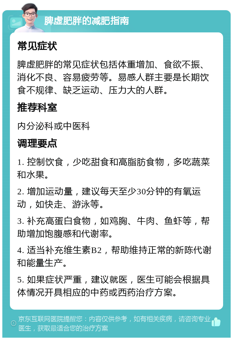 脾虚肥胖的减肥指南 常见症状 脾虚肥胖的常见症状包括体重增加、食欲不振、消化不良、容易疲劳等。易感人群主要是长期饮食不规律、缺乏运动、压力大的人群。 推荐科室 内分泌科或中医科 调理要点 1. 控制饮食，少吃甜食和高脂肪食物，多吃蔬菜和水果。 2. 增加运动量，建议每天至少30分钟的有氧运动，如快走、游泳等。 3. 补充高蛋白食物，如鸡胸、牛肉、鱼虾等，帮助增加饱腹感和代谢率。 4. 适当补充维生素B2，帮助维持正常的新陈代谢和能量生产。 5. 如果症状严重，建议就医，医生可能会根据具体情况开具相应的中药或西药治疗方案。