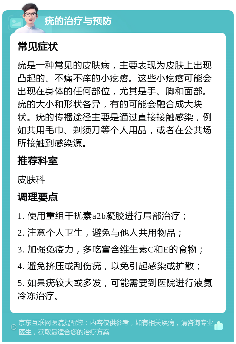 疣的治疗与预防 常见症状 疣是一种常见的皮肤病，主要表现为皮肤上出现凸起的、不痛不痒的小疙瘩。这些小疙瘩可能会出现在身体的任何部位，尤其是手、脚和面部。疣的大小和形状各异，有的可能会融合成大块状。疣的传播途径主要是通过直接接触感染，例如共用毛巾、剃须刀等个人用品，或者在公共场所接触到感染源。 推荐科室 皮肤科 调理要点 1. 使用重组干扰素a2b凝胶进行局部治疗； 2. 注意个人卫生，避免与他人共用物品； 3. 加强免疫力，多吃富含维生素C和E的食物； 4. 避免挤压或刮伤疣，以免引起感染或扩散； 5. 如果疣较大或多发，可能需要到医院进行液氮冷冻治疗。