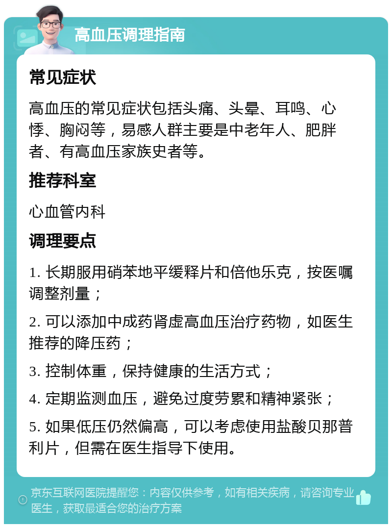 高血压调理指南 常见症状 高血压的常见症状包括头痛、头晕、耳鸣、心悸、胸闷等，易感人群主要是中老年人、肥胖者、有高血压家族史者等。 推荐科室 心血管内科 调理要点 1. 长期服用硝苯地平缓释片和倍他乐克，按医嘱调整剂量； 2. 可以添加中成药肾虚高血压治疗药物，如医生推荐的降压药； 3. 控制体重，保持健康的生活方式； 4. 定期监测血压，避免过度劳累和精神紧张； 5. 如果低压仍然偏高，可以考虑使用盐酸贝那普利片，但需在医生指导下使用。