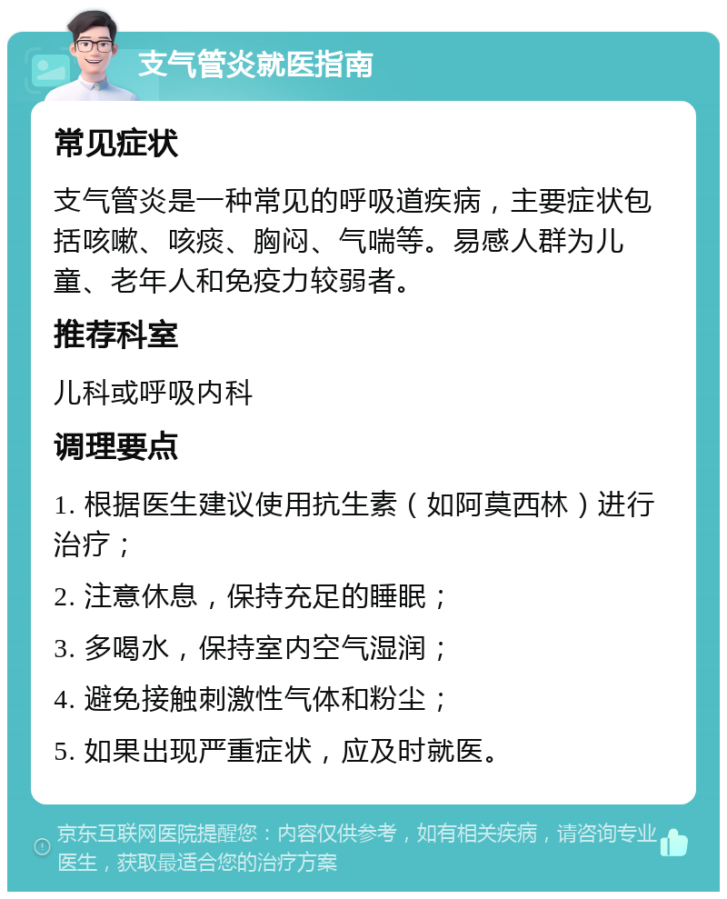 支气管炎就医指南 常见症状 支气管炎是一种常见的呼吸道疾病，主要症状包括咳嗽、咳痰、胸闷、气喘等。易感人群为儿童、老年人和免疫力较弱者。 推荐科室 儿科或呼吸内科 调理要点 1. 根据医生建议使用抗生素（如阿莫西林）进行治疗； 2. 注意休息，保持充足的睡眠； 3. 多喝水，保持室内空气湿润； 4. 避免接触刺激性气体和粉尘； 5. 如果出现严重症状，应及时就医。