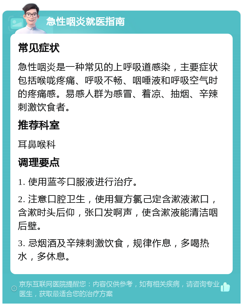 急性咽炎就医指南 常见症状 急性咽炎是一种常见的上呼吸道感染，主要症状包括喉咙疼痛、呼吸不畅、咽唾液和呼吸空气时的疼痛感。易感人群为感冒、着凉、抽烟、辛辣刺激饮食者。 推荐科室 耳鼻喉科 调理要点 1. 使用蓝芩口服液进行治疗。 2. 注意口腔卫生，使用复方氯己定含漱液漱口，含漱时头后仰，张口发啊声，使含漱液能清洁咽后壁。 3. 忌烟酒及辛辣刺激饮食，规律作息，多喝热水，多休息。