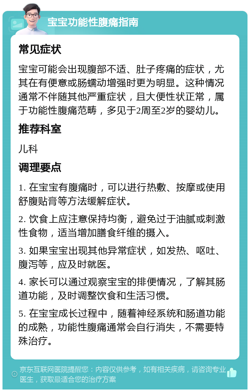 宝宝功能性腹痛指南 常见症状 宝宝可能会出现腹部不适、肚子疼痛的症状，尤其在有便意或肠蠕动增强时更为明显。这种情况通常不伴随其他严重症状，且大便性状正常，属于功能性腹痛范畴，多见于2周至2岁的婴幼儿。 推荐科室 儿科 调理要点 1. 在宝宝有腹痛时，可以进行热敷、按摩或使用舒腹贴膏等方法缓解症状。 2. 饮食上应注意保持均衡，避免过于油腻或刺激性食物，适当增加膳食纤维的摄入。 3. 如果宝宝出现其他异常症状，如发热、呕吐、腹泻等，应及时就医。 4. 家长可以通过观察宝宝的排便情况，了解其肠道功能，及时调整饮食和生活习惯。 5. 在宝宝成长过程中，随着神经系统和肠道功能的成熟，功能性腹痛通常会自行消失，不需要特殊治疗。