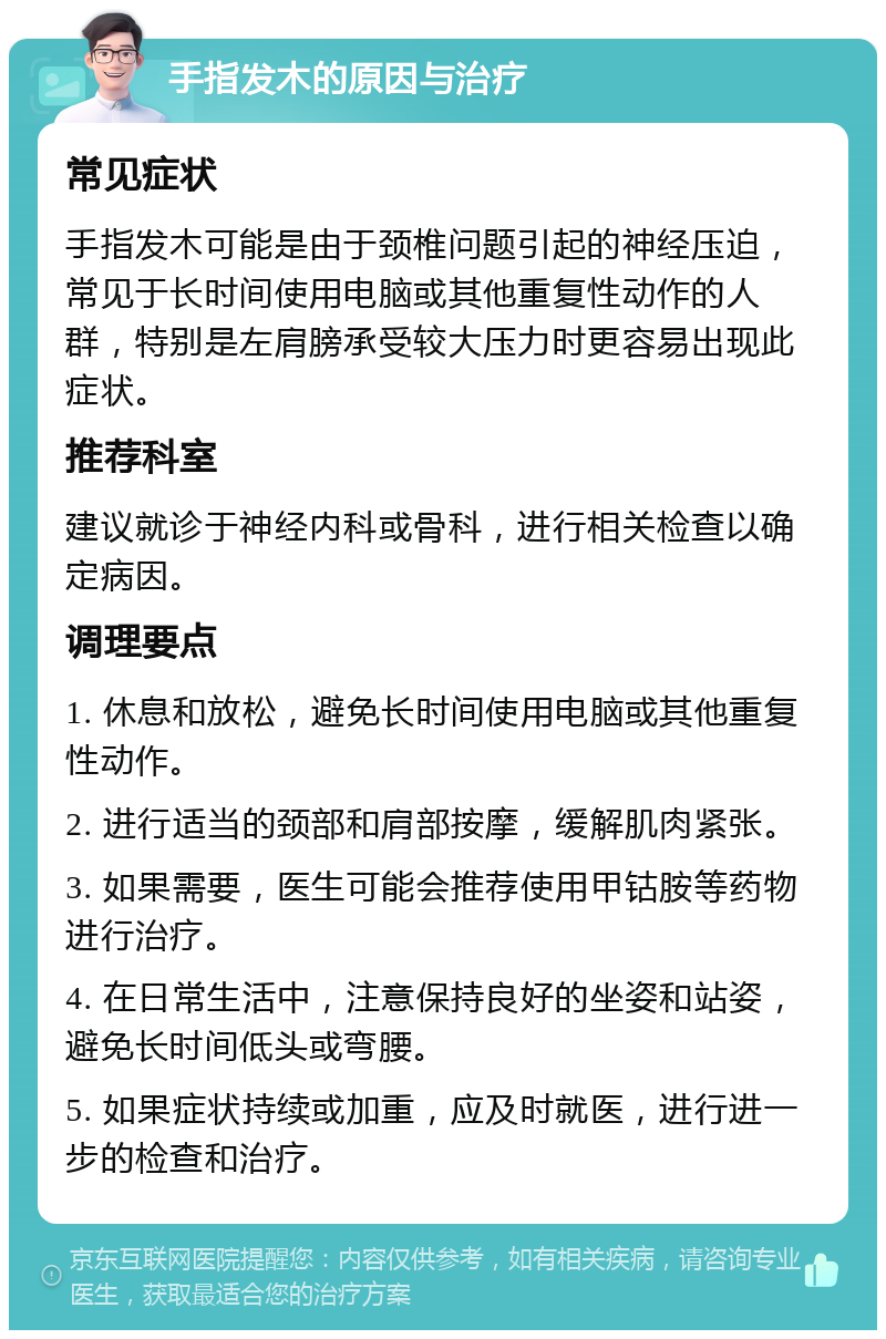 手指发木的原因与治疗 常见症状 手指发木可能是由于颈椎问题引起的神经压迫，常见于长时间使用电脑或其他重复性动作的人群，特别是左肩膀承受较大压力时更容易出现此症状。 推荐科室 建议就诊于神经内科或骨科，进行相关检查以确定病因。 调理要点 1. 休息和放松，避免长时间使用电脑或其他重复性动作。 2. 进行适当的颈部和肩部按摩，缓解肌肉紧张。 3. 如果需要，医生可能会推荐使用甲钴胺等药物进行治疗。 4. 在日常生活中，注意保持良好的坐姿和站姿，避免长时间低头或弯腰。 5. 如果症状持续或加重，应及时就医，进行进一步的检查和治疗。