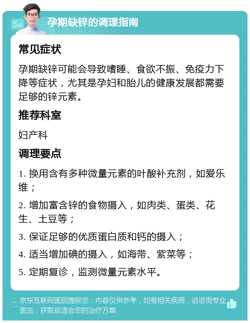 孕期缺锌的调理指南 常见症状 孕期缺锌可能会导致嗜睡、食欲不振、免疫力下降等症状，尤其是孕妇和胎儿的健康发展都需要足够的锌元素。 推荐科室 妇产科 调理要点 1. 换用含有多种微量元素的叶酸补充剂，如爱乐维； 2. 增加富含锌的食物摄入，如肉类、蛋类、花生、土豆等； 3. 保证足够的优质蛋白质和钙的摄入； 4. 适当增加碘的摄入，如海带、紫菜等； 5. 定期复诊，监测微量元素水平。