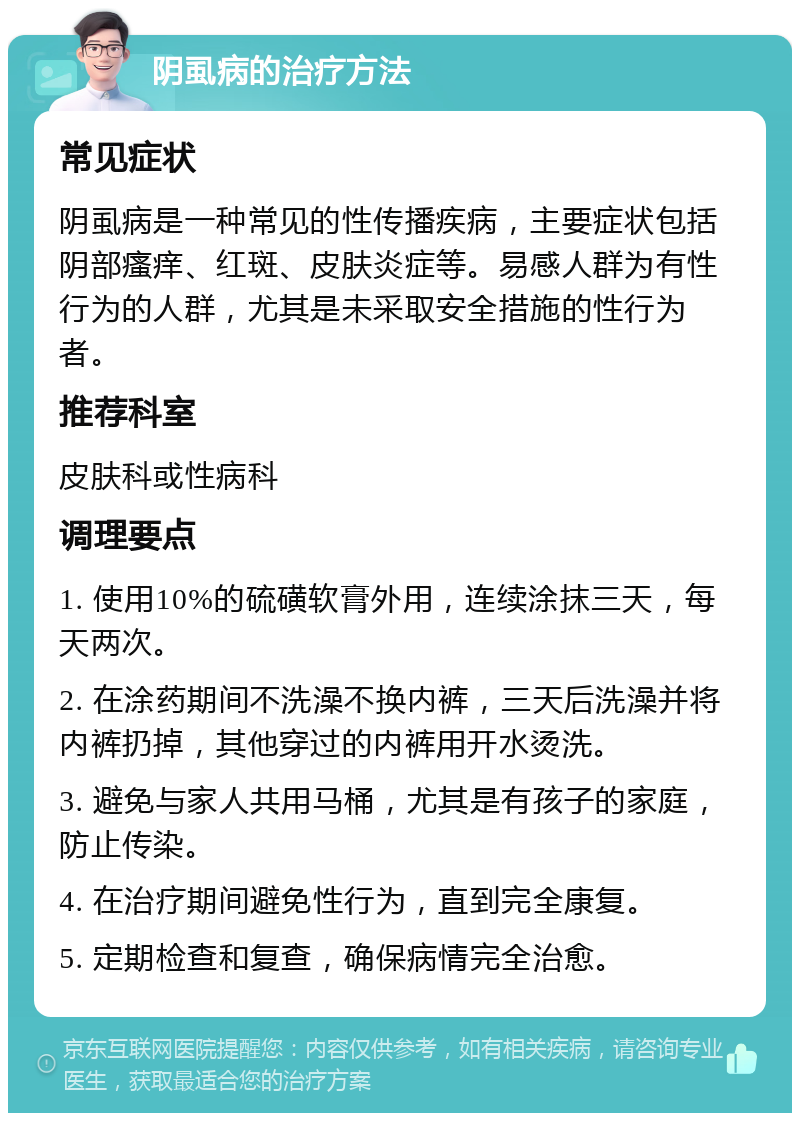 阴虱病的治疗方法 常见症状 阴虱病是一种常见的性传播疾病，主要症状包括阴部瘙痒、红斑、皮肤炎症等。易感人群为有性行为的人群，尤其是未采取安全措施的性行为者。 推荐科室 皮肤科或性病科 调理要点 1. 使用10%的硫磺软膏外用，连续涂抹三天，每天两次。 2. 在涂药期间不洗澡不换内裤，三天后洗澡并将内裤扔掉，其他穿过的内裤用开水烫洗。 3. 避免与家人共用马桶，尤其是有孩子的家庭，防止传染。 4. 在治疗期间避免性行为，直到完全康复。 5. 定期检查和复查，确保病情完全治愈。